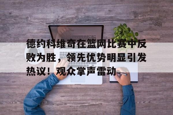 开云中国网站- 德约科维奇在篮网比赛中反败为胜，领先优势明显引发热议！观众掌声雷动
