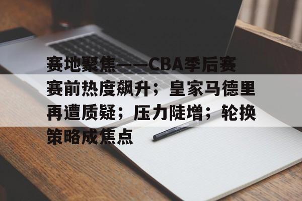 开云中国网站-关于赛地聚焦——CBA季后赛赛前热度飙升；皇家马德里再遭质疑；压力陡增；轮换策略成焦点的信息